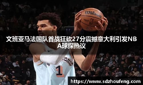 文班亚马法国队首战狂砍27分震撼意大利引发NBA球探热议